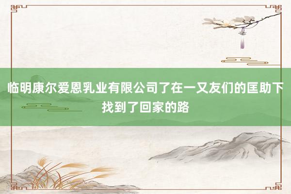 临明康尔爱恩乳业有限公司了在一又友们的匡助下找到了回家的路